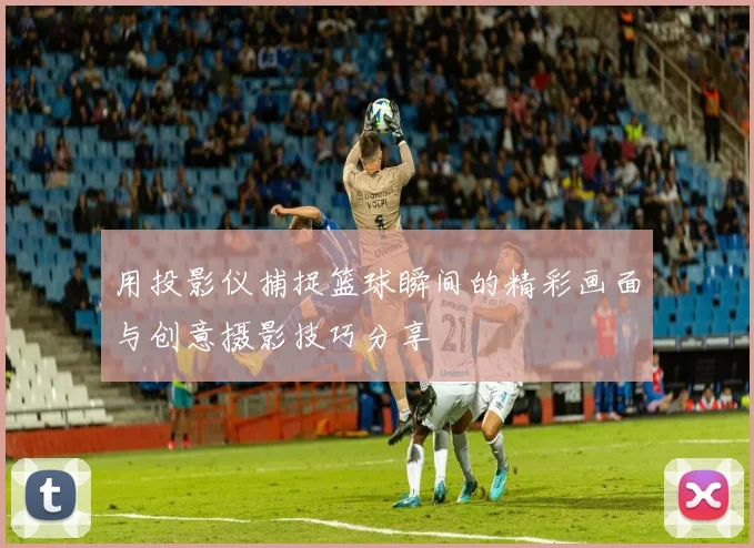 用投影仪捕捉篮球瞬间的精彩画面与创意摄影技巧分享