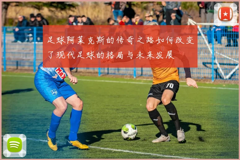 足球阿莱克斯的传奇之路如何改变了现代足球的格局与未来发展