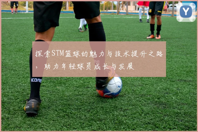 探索STM篮球的魅力与技术提升之路，助力年轻球员成长与发展