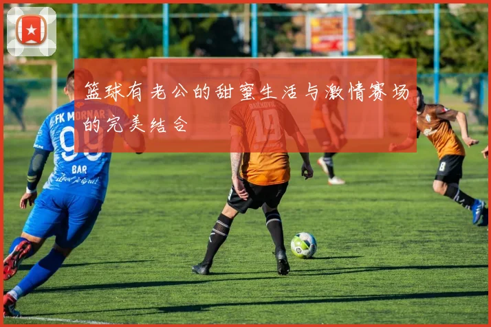 篮球有老公的甜蜜生活与激情赛场的完美结合