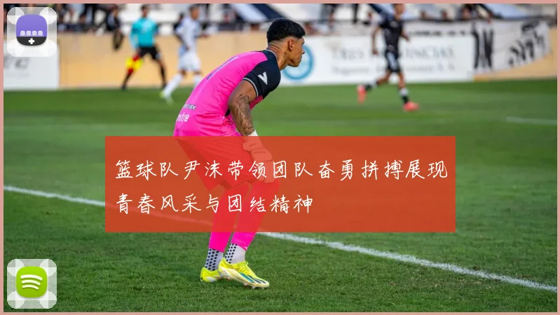篮球队尹沫带领团队奋勇拼搏展现青春风采与团结精神