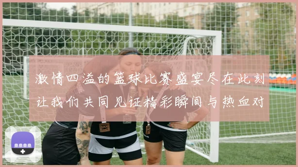 激情四溢的篮球比赛盛宴尽在此刻让我们共同见证精彩瞬间与热血对决