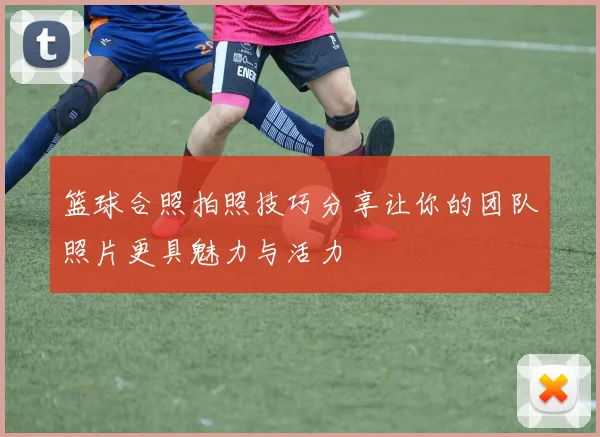 篮球合照拍照技巧分享让你的团队照片更具魅力与活力